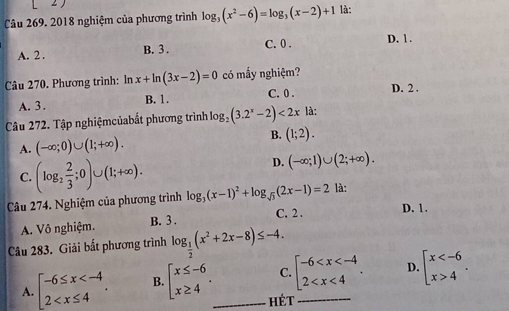 2018 nghiệm của phương trình log _3(x^2-6)=log _3(x-2)+1 là:
D. 1.
A. 2. B. 3.
C. 0.
Câu 270. Phương trình: ln x+ln (3x-2)=0 có mấy nghiệm?
C. 0. D. 2.
A. 3. B. 1.
Câu 272. Tập nghiệmcủabất phương trình log _2(3.2^x-2)<2x</tex> là:
B. (1;2).
A. (-∈fty ;0)∪ (1;+∈fty ).
C. (log _2 2/3 ;0)∪ (1;+∈fty ).
D. (-∈fty ;1)∪ (2;+∈fty ). 
Câu 274. Nghiệm của phương trình log _3(x-1)^2+log _sqrt(3)(2x-1)=2 là:
C. 2 .
D. 1.
A. Vô nghiệm. B. 3 .
Câu 283. Giải bất phương trình log _ 1/2 (x^2+2x-8)≤ -4.
A. beginarrayl -6≤ x . B. beginarrayl x≤ -6 x≥ 4endarray.. _ C. beginarrayl -6 . _ D. beginarrayl x 4endarray.. 
hét