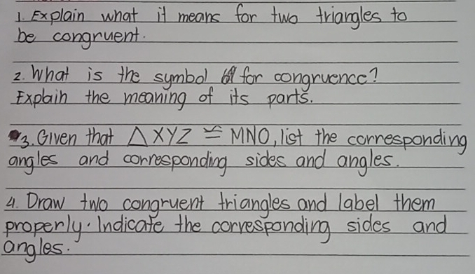 explain what it means for two triangles to 
be congruent. 
2. What is the symbol 6 for congruence? 
Explain the meaning of its parts. 
3. Given that △ XYZ≌ MNO , list the corresponding 
angles and corresponding sides and angles. 
4. Draw two congruent triangles and label them 
properly Indicate the corresponding sides and 
angles.