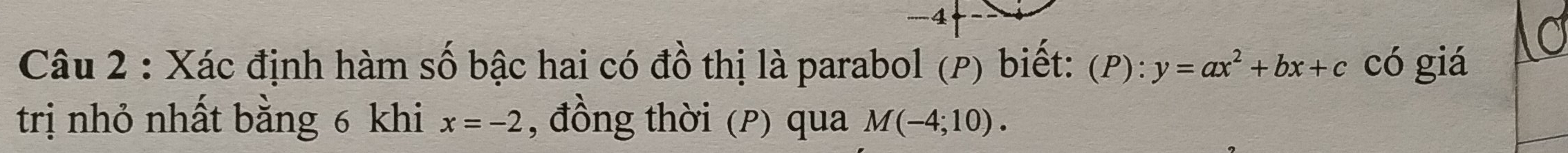 -4
Câu 2 : Xác định hàm số bậc hai có đồ thị là parabol (P) biết: (P ):y=ax^2+bx+c có giá 
trị nhỏ nhất bằng 6 khi x=-2 , đồng thời (P) qua M(-4;10).