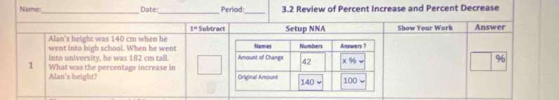 Name:_ Date:_ Period:_ 3.2 Review of Percent Increase and Percent Decrease 
1° Subtract Setup NNA Show Your Work Answer 
Alan's height was 140 cm when he 
went into high school. When he went 
into university, he was 182 cm tall. 
1 What was the percentage increase in %
Alan's height?