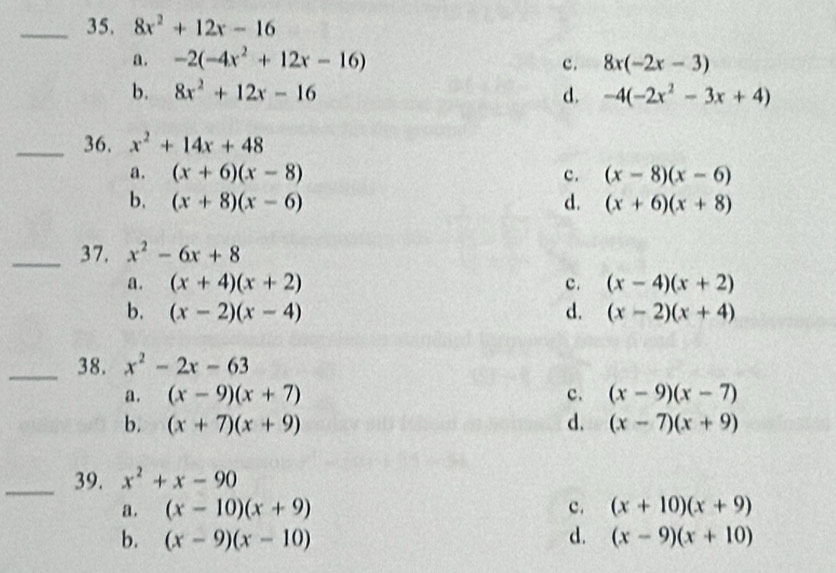 35, 8x^2+12x-16
a. -2(-4x^2+12x-16) c. 8x(-2x-3)
b. 8x^2+12x-16 d. -4(-2x^2-3x+4)
_36, x^2+14x+48
a. (x+6)(x-8) c. (x-8)(x-6)
b. (x+8)(x-6) d. (x+6)(x+8)
_37. x^2-6x+8
a. (x+4)(x+2) c. (x-4)(x+2)
b. (x-2)(x-4) d. (x-2)(x+4)
_38. x^2-2x-63
a. (x-9)(x+7) c. (x-9)(x-7)
b. (x+7)(x+9) d. (x-7)(x+9)
_39. x^2+x-90
a. (x-10)(x+9) c. (x+10)(x+9)
b. (x-9)(x-10) d. (x-9)(x+10)