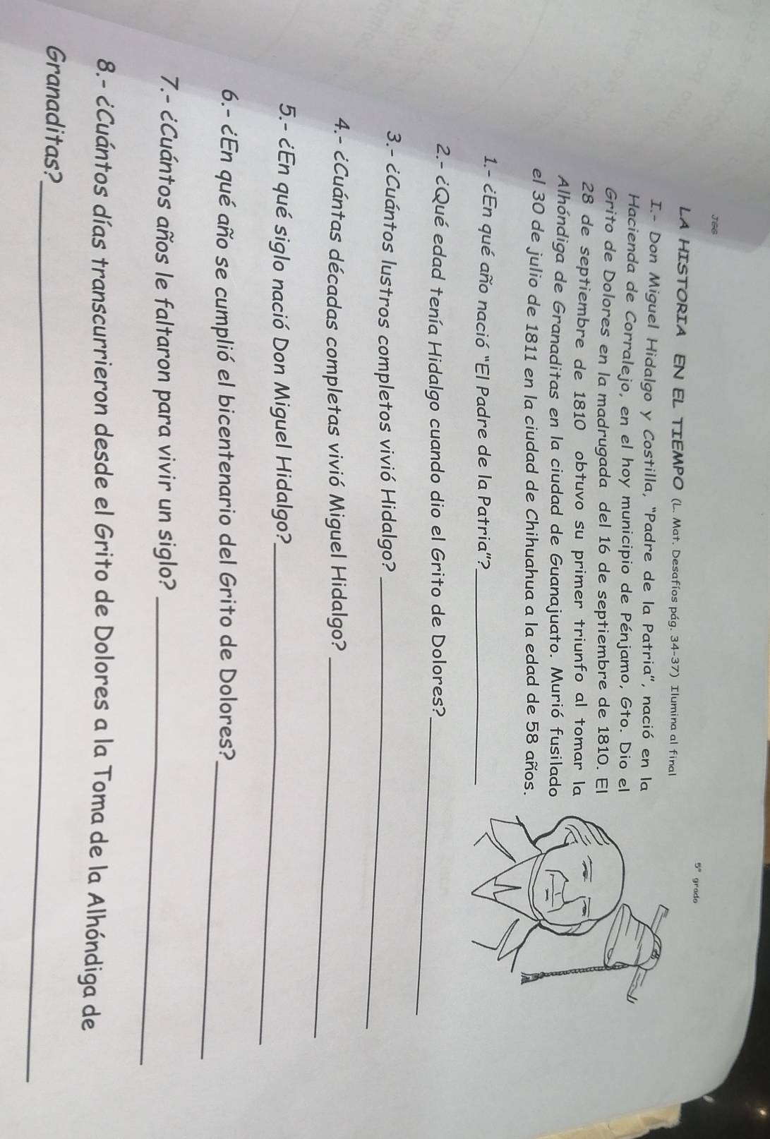 JGG 
5° grado 
LA HISTORIA EN EL TIEMPO (L. Mat. Desafíos pág. 34-37) Ilumina al final 
I.- Don Miguel Hidalgo y Costilla, “Padre de la Patria”, nació en la 
Hacienda de Corralejo, en el hoy municipio de Pénjamo, Gto. Dio el 
Grito de Dolores en la madrugada del 16 de septiembre de 1810. El
28 de septiembre de 1810 obtuvo su primer triunfo al tomar la 
Alhóndiga de Granaditas en la ciudad de Guanajuato. Murió fusilado 
el 30 de julio de 1811 en la ciudad de Chihuahua a la edad de 58 años. 
1.- ¿En qué año nació "El Padre de la Patria"?_ 
2.- ¿Qué edad tenía Hidalgo cuando dio el Grito de Dolores?_ 
3.- ¿Cuántos lustros completos vivió Hidalgo?_ 
4.- ¿Cuántas décadas completas vivió Miguel Hidalgo?_ 
5.- ¿En qué siglo nació Don Miguel Hidalgo?_ 
6.- ¿En qué año se cumplió el bicentenario del Grito de Dolores?_ 
7.- ¿Cuántos años le faltaron para vivir un siglo?_ 
8.- ¿Cuántos días transcurrieron desde el Grito de Dolores a la Toma de la Alhóndiga de 
Granaditas?_