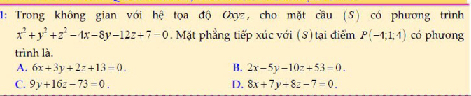 1: Trong không gian với hệ tọa độ Oxyz, cho mặt cầu (S) có phương trình
x^2+y^2+z^2-4x-8y-12z+7=0. Mặt phẳng tiếp xúc với (S) tại điểm P(-4;1;4) có phương
trình là.
A. 6x+3y+2z+13=0. B. 2x-5y-10z+53=0.
C. 9y+16z-73=0. D. 8x+7y+8z-7=0.