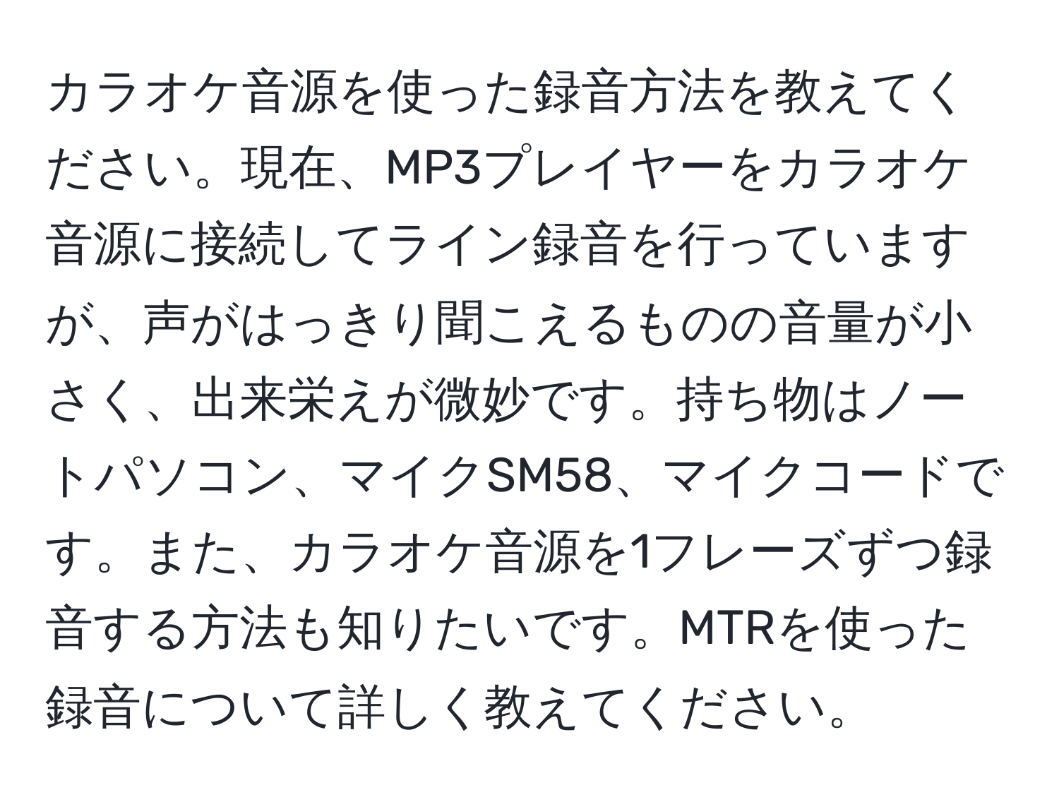 カラオケ音源を使った録音方法を教えてください。現在、MP3プレイヤーをカラオケ音源に接続してライン録音を行っていますが、声がはっきり聞こえるものの音量が小さく、出来栄えが微妙です。持ち物はノートパソコン、マイクSM58、マイクコードです。また、カラオケ音源を1フレーズずつ録音する方法も知りたいです。MTRを使った録音について詳しく教えてください。