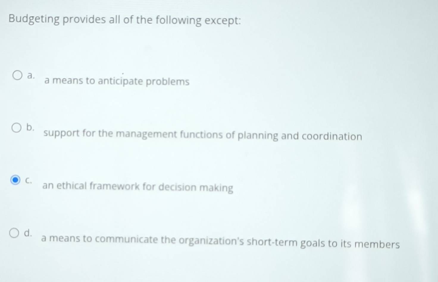 Budgeting provides all of the following except:
a. a means to anticipate problems
bì support for the management functions of planning and coordination
C. an ethical framework for decision making
d. a means to communicate the organization's short-term goals to its members