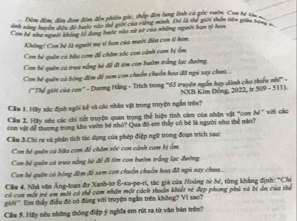 Đêm đêm, đàn đom đồm đến phiên gác, thắp đèn lung linh cà góc vườn. Con bê lần mm
ánh sáng huyên điệu đó bước vào thể giới của riêng mình. Đó là thể giới thần tiên giữa bóng 
Con bê như người không lỗ đang bước vào xứ sở của những người bạn tỷ hon.
Không! Con bê là người mẹ tỉ hon của mười đứa con tỉ hon.
Con bé quên cả bữa cơm để chăm sóc con cánh cam bị ốm.
Con bé quên cá trưa nắng hè để đi tìm con bướm trắng lạc đường.
Con bé quên cà bóng đêm để xem con chuồn chuồn hoa đã ngủ say chưa...
("Thế giới của con” - Dương Hằng - Trích trong “65 truyện ngắn hay dành cho thiếu nhi” -
NXB Kim Đồng, 2022, tr 509 - 511).
Cầu 1. Hãy xác định ngôi kể và các nhân vật trong truyện ngắn trên?
Câu 2. Hãy nếu các chi tiết truyện quan trọng thể hiện tình cảm của nhân vật “con bé” với các
con vật dễ thương trong khu vườn bé nhỏ? Qua đó em thấy cô bé là người như thể nào?
Cầu 3.Chỉ ra và phân tích tác dụng của phép điệp ngữ trong đoạn trích sau:
Con bê quên cá bữa cơm để chăm sóc con cánh cam bị ổm.
Con bé quên cả trưa nắng hè để đi tìm con bướm trắng lạc đường.
Con bé quên cả bóng đêm để xem con chuồn chuồn hoa đã ngủ say chưa...
Câu 4. Nhà văn Ăng-toan đơ Xanh-tơ Ê-xu-pe-ri, tác giả của Hoàng từ bé, từng khẳng định: “Chi
có con mắt trẻ em mới có thể cám nhận một cách thuân khiết vẻ đẹp phong phú và bí ân của thể
giới''. Em thấy điều đó có đúng với truyện ngắn trên không? Vì sao?
Cầu 5. Hãy nêu những thông điệp ý nghĩa em rút ra từ văn bản trên?