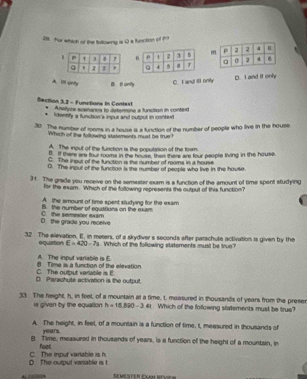 For which of the following is Q a function of P?
m

A. lfl only B ll only
C. I and Iil only D. I and If only
Section 3.2 - Functions in Context
Analyze scenanos to determina a function in context
Identify a function's input and output in context
30 The number of rooms in a house is a function of the number of people who live in the house
Which of the following statements must be true?
A. The input of the function is the population of the town.
B if there are four rooms in the house, then there are four people living in the house
C. The inout of the function is the number of rooms in a house.
O. The input of the function is the number of people who live in the house.
31 The grade you receive on the semester exam is a function of the amount of time spent studying
for the exam. Which of the following represents the output of this function?
A the amount of time spent studying for the exam
B. the number of equations on the exam
C the semester exam
D. the grade you receive
32 The elevation. E, in meters. of a skydiver s seconds after parachute activation is given by the
equation E=420-7s Which of the following statements must be true?
A The input variable is E
B Time is a function of the elevation
C. The output variable is E
D. Parachute activation is the output.
33 The height, h, in feet, of a mountain at a time, t, measured in thousands of years from the preser
is given by the equation h=16.890-3.4t. Which of the following statements must be true?
A The height, in feet, of a mountain is a function of time, t, measured in thousands of
years.
B. Time, measured in thousands of years, is a function of the height of a mountain, in
feet.
C. The input varable is h.
D The output variable is t.
AL CERRA SEMeSTer EX ReVieW