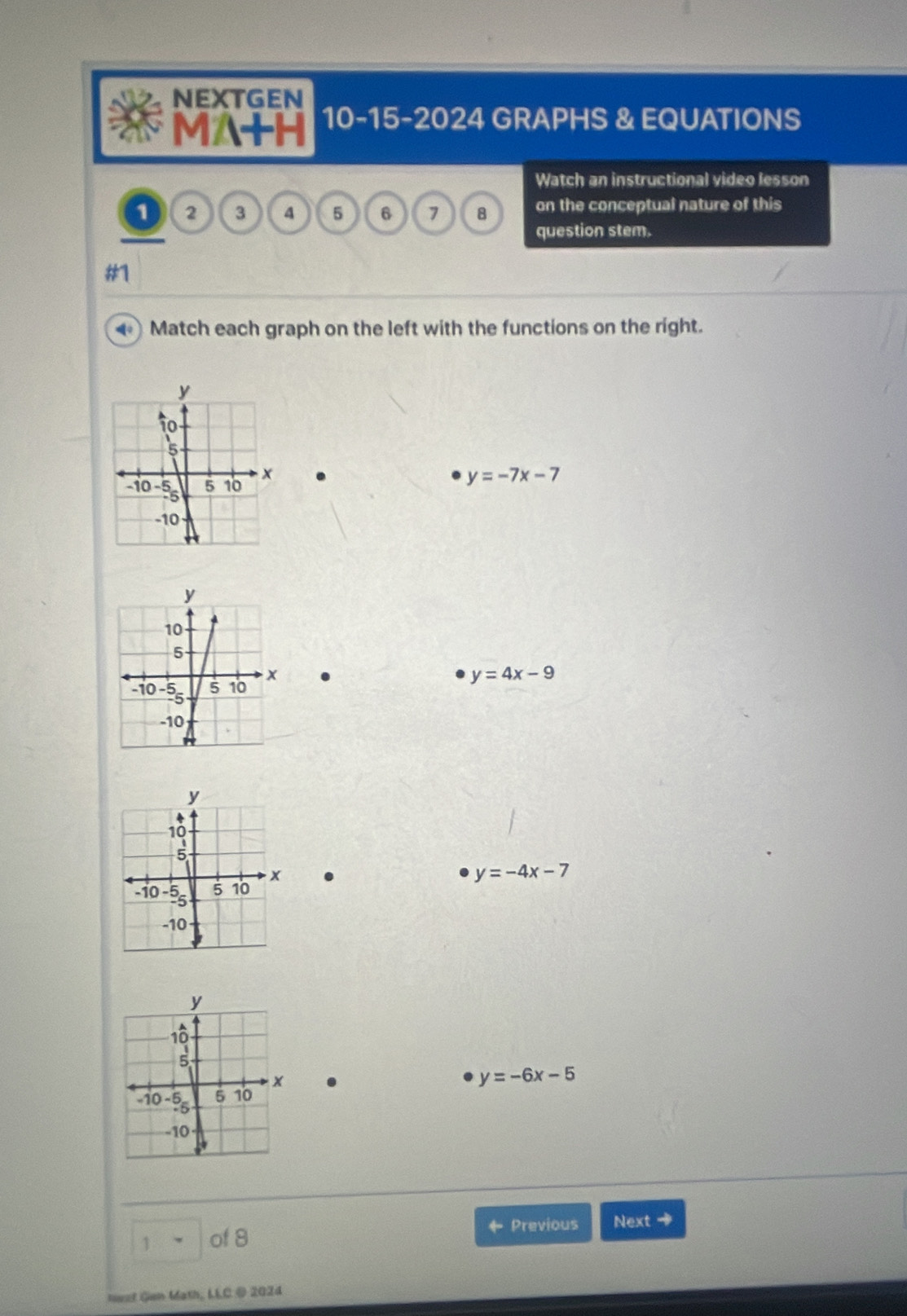 NEXTGEN
MA+H 10-15-2024 GRAPHS & EQUATIONS
Watch an instructional video lesson
1 2 3 4 5 6 7 8 on the conceptual nature of this
question stem.
#1
Match each graph on the left with the functions on the right.
.
y=-7x-7
y=4x-9. y=-4x-7.
y=-6x-5
Previous Next +
1 of 8
Neat Gen Math, LLC @ 2024