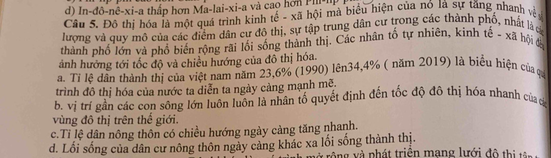 d) In-đô-nê-xi-a thấp hơn Ma-lai-xi-a và cao hơn P l -lp
Câu 5. Đô thị hóa là một quá trình kinh tế - xã hội mà biểu hiện của nó là sự tăng nhanh về 
lượng và quy mô của các điểm dân cư đô thị, sự tập trung dân cư trong các thành phố, nhất là các
thành phố lớn và phố biến rộng rãi lối sống thành thị. Các nhân tố tự nhiên, kinh tế - xã hội đàn
ảnh hưởng tới tốc độ và chiều hướng của đô thị hóa.
a. Tỉ lệ dần thành thị của việt nam năm 23, 6% (1990) lên34, 4% ( năm 2019) là biểu hiện của qua
trình đô thị hóa của nước ta diễn ta ngày càng mạnh mẽ.
b. vị trí gần các con sông lớn luôn luôn là nhân tố quyết định đến tốc độ đô thị hóa nhanh của các
vùng đô thị trên thể giới.
c.Ti lệ dân nông thôn có chiều hướng ngày càng tăng nhanh.
d. Lối sống của dân cư nông thôn ngày càng khác xa lối sống thành thị.
* rông và phát triên mang lưới đô thị tên