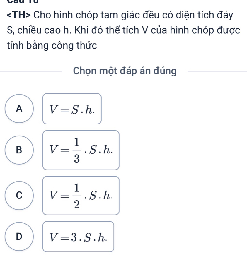 Cho hình chóp tam giác đều có diện tích đáy
S, chiều cao h. Khi đó thể tích V của hình chóp được
tính bằng công thức
Chọn một đáp án đúng
A V=S.h.
B V= 1/3 .S.h.
C V= 1/2 .S.h.
D V=3.S.h.