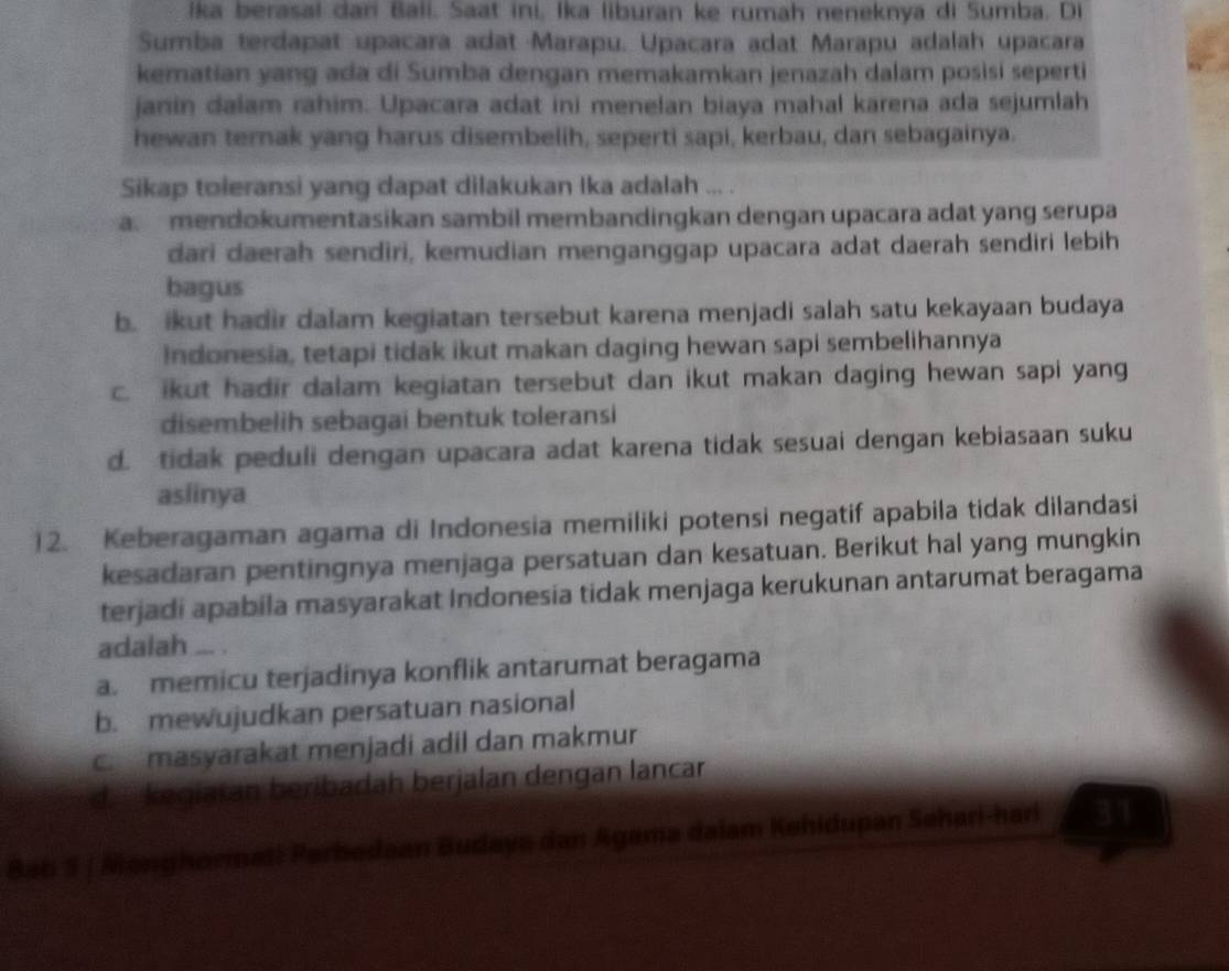 İka berasal dan Bali. Saat ini, Ika liburan ke rumah neneknya di Sumba. Di
Sumiba terdapat upacara adat Marapu. Upacara adat Marapu adalah upacara
kematian yang ada di Sumba dengan memakamkan jenazah dalam posisi seperti
janin dalam rahim. Upacara adat ini menelan biaya mahal karena ada sejumlah
hewan ternak yang harus disembelih, seperti sapi, kerbau, dan sebagainya.
Sikap toleransi yang dapat dilakukan Ika adalah ... .
a. mendokumentasikan sambil membandingkan dengan upacara adat yang serupa
dari daerah sendiri, kemudian menganggap upacara adat daerah sendiri lebih
bagus
b. ikut hadir dalam kegiatan tersebut karena menjadi salah satu kekayaan budaya
Indonesia, tetapi tidak ikut makan daging hewan sapi sembelihannya
c. ikut hadir dalam kegiatan tersebut dan ikut makan daging hewan sapi yang
disembelih sebagai bentuk toleransi
d. tidak peduli dengan upacara adat karena tidak sesuai dengan kebiasaan suku
aslinya
12. Keberagaman agama di Indonesia memiliki potensi negatif apabila tidak dilandasi
kesadaran pentingnya menjaga persatuan dan kesatuan. Berikut hal yang mungkin
terjadi apabila masyarakat Indonesia tidak menjaga kerukunan antarumat beragama
adalah ... .
a. memicu terjadinya konflik antarumat beragama
b. mewujudkan persatuan nasional
c.masyarakat menjadi adil dan makmur
d.  kegiatan beribadah berjalan dengan lancar
Bab S / Menghormat: Parbedaan Budaya dan Agama daiam Kehidupan Sehari-harl