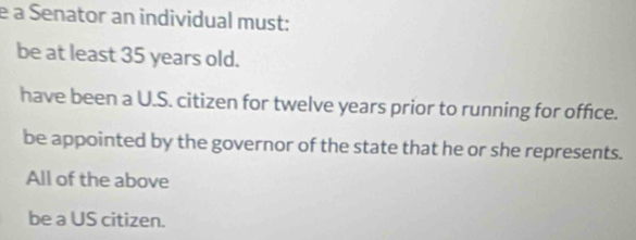 à Senator an individual must:
be at least 35 years old.
have been a U.S. citizen for twelve years prior to running for office.
be appointed by the governor of the state that he or she represents.
All of the above
be a US citizen.