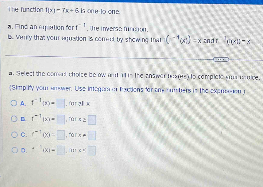 The function f(x)=7x+6 is one-to-one.
a. Find an equation for f^(-1) , the inverse function.
b. Verify that your equation is correct by showing that f(f^(-1)(x))=x and f^(-1)(f(x))=x. 
a. Select the correct choice below and fill in the answer box(es) to complete your choice.
(Simplify your answer. Use integers or fractions for any numbers in the expression.)
A. f^(-1)(x)=□ , for all x
B. f^(-1)(x)=□ , for x≥ □
C. f^(-1)(x)=□ , for x!= □
D. f^(-1)(x)=□ , for x≤ □