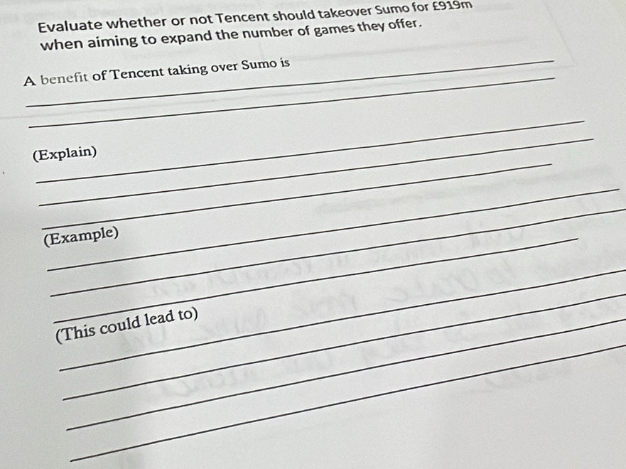 Evaluate whether or not Tencent should takeover Sumo for £919m
when aiming to expand the number of games they offer. 
_ 
_ 
A benefit of Tencent taking over Sumo is 
_ 
_ 
_ 
(Explain) 
_ 
_ 
(Example) 
_ 
_ 
_ 
(This could lead to)