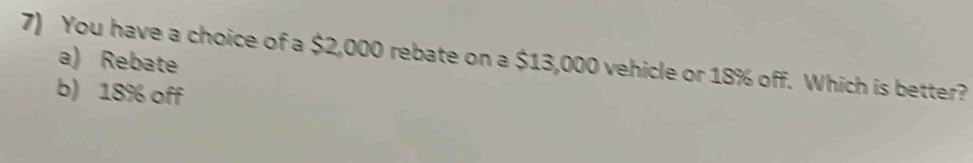 You have a choice of a $2,000 rebate on a $13,000 vehicle or 18% off. Which is better?
a) Rebate
b) 18% off