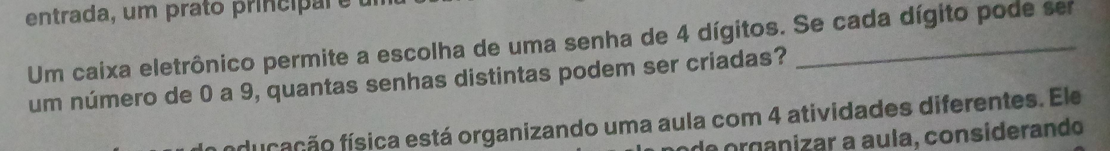 entrada, um prato princi e 
Um caixa eletrônico permite a escolha de uma senha de 4 dígitos. Se cada dígito pode ser 
um número de 0 a 9, quantas senhas distintas podem ser criadas? 
du aç ã o física está organizando uma aula com 4 atividades diferentes. Ele 
de organizar a aula, considerando