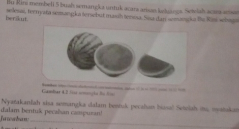 Bu Rini membeli 5 buah semangka untuk acara arisan keluarga. Setelah acara acisan 
selesai, ternyata semangka tersebut masih tersisa. Sisa dari semangka Bu Rini sebaga 
berikut. 
Bamen Atpotioen stattert Lon iatonncion, digtus 12 ja sé 2055 peié 10.52 1999 
Gambar 4.2 Sisa semangla Bu Risi 
Nyatakanlah sisa semangka dalam bentuk pecahan biasa! Setelah ina, nyatakan 
dalam bentuk pecahan campuran! 
Jawaban:_