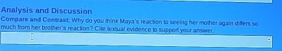 Analysis and Discussion 
Compare and Contrast: Why do you think Maya's reaction to seeing her mother again differs so 
much from her brother's reaction? Cite textual evidence to support your answer.