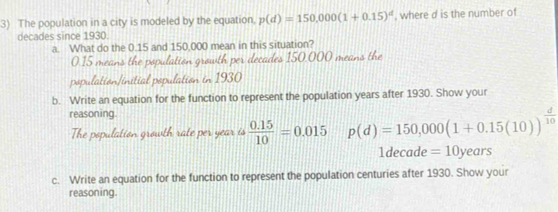 The population in a city is modeled by the equation, p(d)=150,000(1+0.15)^d , where d is the number of
decades since 1930. 
a. What do the 0.15 and 150,000 mean in this situation?
0.15 means the population growth per decades 150,000 means the 
population/initial population in 1930
b. Write an equation for the function to represent the population years after 1930. Show your 
reasoning. 
The population growth rate per year is  (0.15)/10 =0.015 p(d)=150,000(1+0.15(10))^ d/10 
1decade =10years
c. Write an equation for the function to represent the population centuries after 1930. Show your 
reasoning.