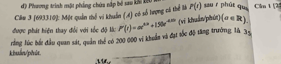 d) Phương trình mặt phẳng chứa nắp bề sau khi keo
Câu 3 [693310]: Một quần thể vi khuẩn (A) có số lượng cá thể là P(t) sau / phút qua Câu 1 [2
được phát hiện thay đổi với tốc độ là: P'(t)=ae^(0.1t)+150e^(-0.03t) (vi khuẩn/phút) (a∈ R). 
lằng lúc bắt đầu quan sát, quần thể có 200 000 vi khuẩn và đạt tốc độ tăng trưởng là 35
khuẩn/phút.