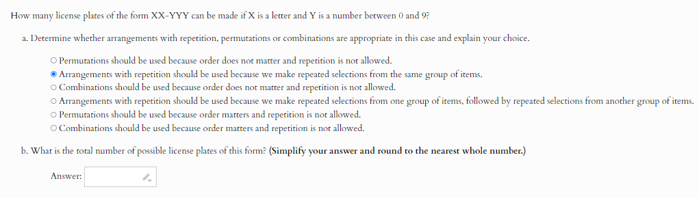 How many license plates of the form XX-YYY can be made if X is a letter and Y is a number between 0 and 9?
a. Determine whether arrangements with repetition, permutations or combinations are appropriate in this case and explain your choice.
Permutations should be used because order does not matter and repetition is not allowed.
Arrangements with repetition should be used because we make repeated selections from the same group of items.
Combinations should be used because order does not matter and repetition is not allowed.
Arrangements with repetition should be used because we make repeated selections from one group of items, followed by repeated selections from another group of items.
Permutations should be used because order matters and repetition is not allowed.
Combinations should be used because order matters and repetition is not allowed.
b. What is the total number of possible license plates of this form? (Simplify your answer and round to the nearest whole number.)
Answer: □