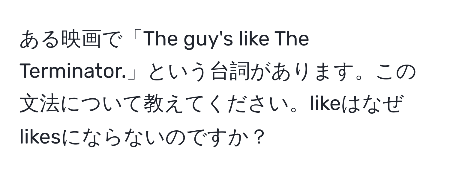 ある映画で「The guy's like The Terminator.」という台詞があります。この文法について教えてください。likeはなぜlikesにならないのですか？