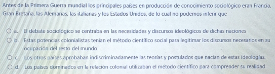 Antes de la Primera Guerra mundial los principales países en producción de conocimiento sociológico eran Francia,
Gran Bretaña, las Alemanas, las italianas y los Estados Unidos, de lo cual no podemos inferir que
a. El debate sociológico se centraba en las necesidades y discursos ideológicos de dichas naciones
b. Estas potencias colonialistas tenían el método científico social para legitimar los discursos necesarios en su
ocupación del resto del mundo
c. Los otros países aprobaban indiscriminadamente las teorías y postulados que nacían de estas ideologías.
d. Los países dominados en la relación colonial utilizaban el método científico para comprender su realidad