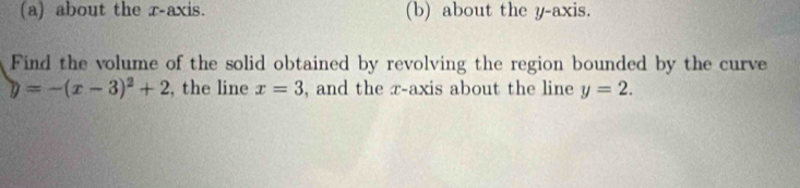 about the r -axis. (b) about the y-axis. 
Find the volume of the solid obtained by revolving the region bounded by the curve
y=-(x-3)^2+2 , the line x=3 , and the x-axis about the line y=2.