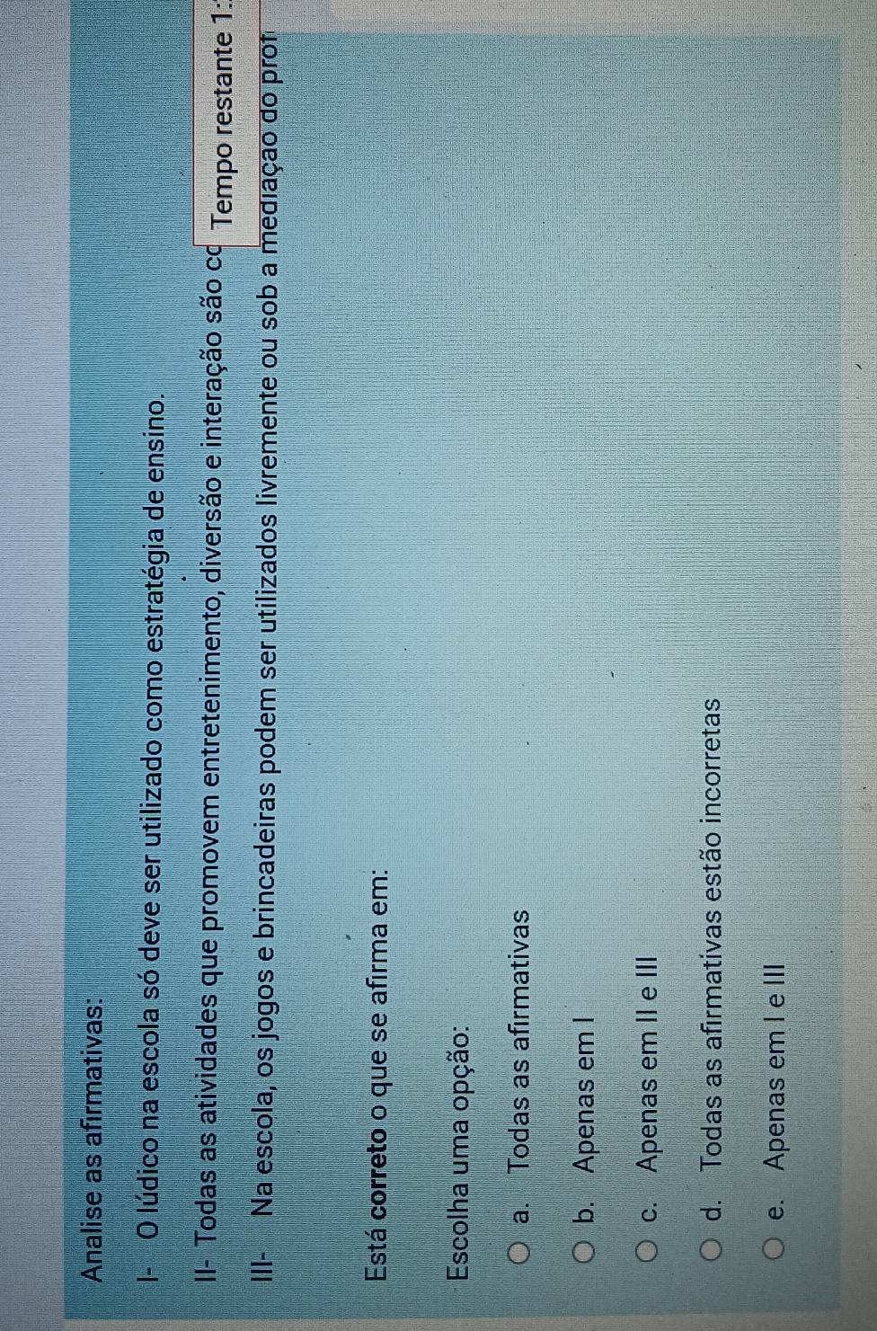 Analise as afirmativas:
|- O lúdico na escola só deve ser utilizado como estratégia de ensino.
II- Todas as atividades que promovem entretenimento, diversão e interação são co Tempo restante 1:
III- Na escola, os jogos e brincadeiras podem ser utilizados livremente ou sob a mediação do prof
Está correto o que se afirma em:
Escolha uma opção:
a. Todas as afirmativas
b. Apenas em I
c. Apenas em II e III
d. Todas as afirmativas estão incorretas
e. Apenas em I e III