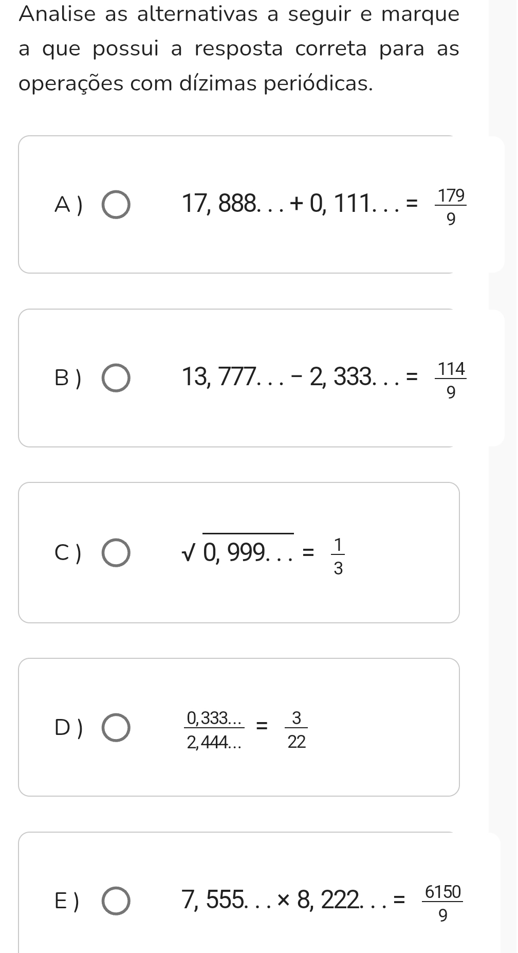 Analise as alternativas a seguir e marque
a que possui a resposta correta para as
operações com dízimas periódicas.
A ) ) □ 17,888...+0,111...= 179/9 
B )
13,777...-2,333...= 114/9 
C ) sqrt(0,999...)= 1/3 
D )
 (0,333...)/2,444... = 3/22 
E)
7,555...* 8,222...= 6150/9 