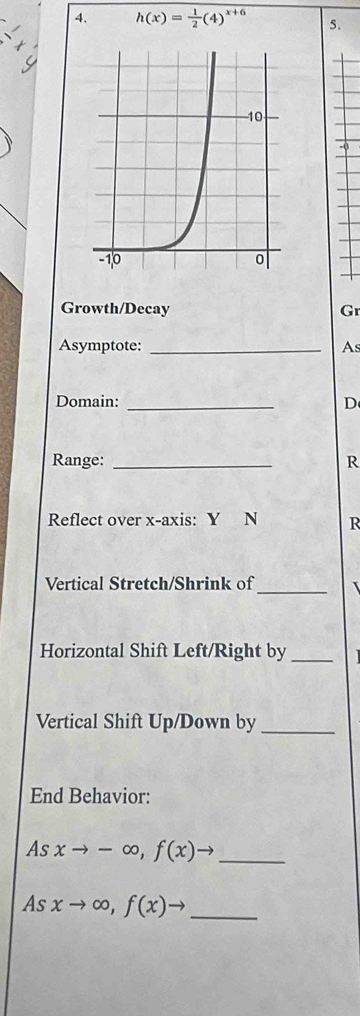 h(x)= 1/2 (4)^x+6
5.
Growth/Decay Gr
Asymptote: _As
Domain: _D
Range: _R
Reflect over x-axis: Y N
R
Vertical Stretch/Shrink of
_
Horizontal Shift Left/Right by_
Vertical Shift Up/Down by_
End Behavior:
As xto -∈fty , f(x)to _
As xto ∈fty , f(x)to _