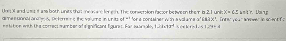 Unit X and unit Y are both units that measure length. The conversion factor between them is 2.1 unit X=6.5 unit Y. Using 
dimensional analysis, Determine the volume in units of Y^3 for a container with a volume of 888X^3. Enter your answer in scientific 
notation with the correct number of significant figures. For example, 1.23* 10^(-4) is entered as 1.23E-4