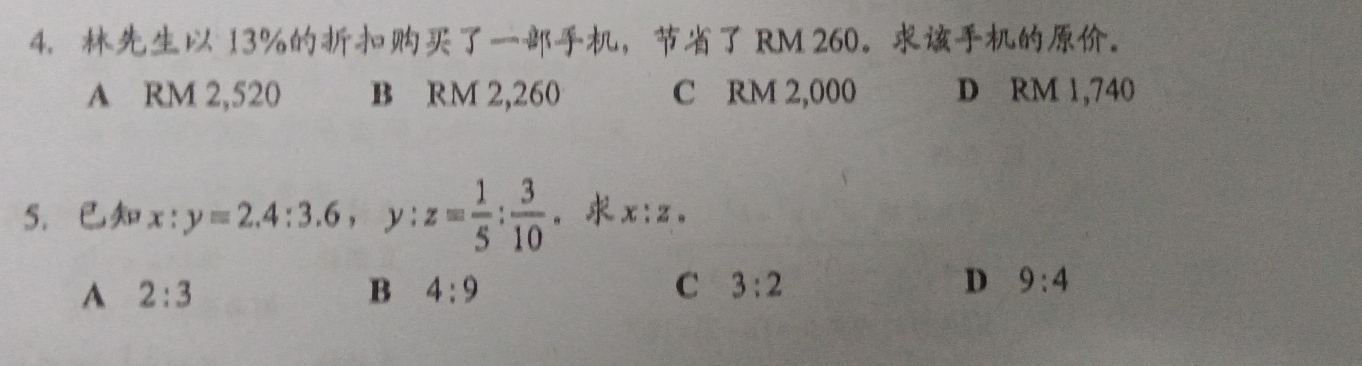 13% ， RM 260 。。
A RM 2,520 B RM 2,260 C RM 2,000 D RM 1,740
5. x:y=2.4:3.6, y:z= 1/5 : 3/10  。 x:z. 
A 2:3
B 4:9
C 3:2
D 9:4