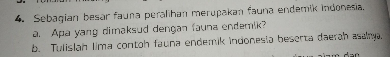 Sebagian besar fauna peralihan merupakan fauna endemik Indonesia. 
a. Apa yang dimaksud dengan fauna endemik? 
b. Tulislah lima contoh fauna endemik Indonesia beserta daerah asalnya. 
d an