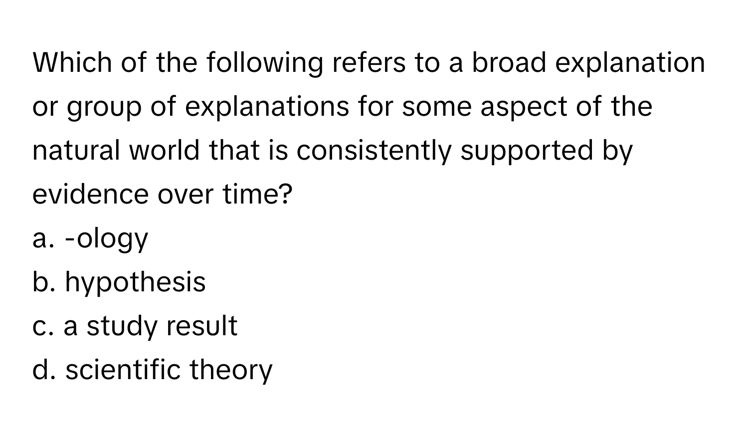 Which of the following refers to a broad explanation or group of explanations for some aspect of the natural world that is consistently supported by evidence over time?

a. -ology
b. hypothesis
c. a study result
d. scientific theory