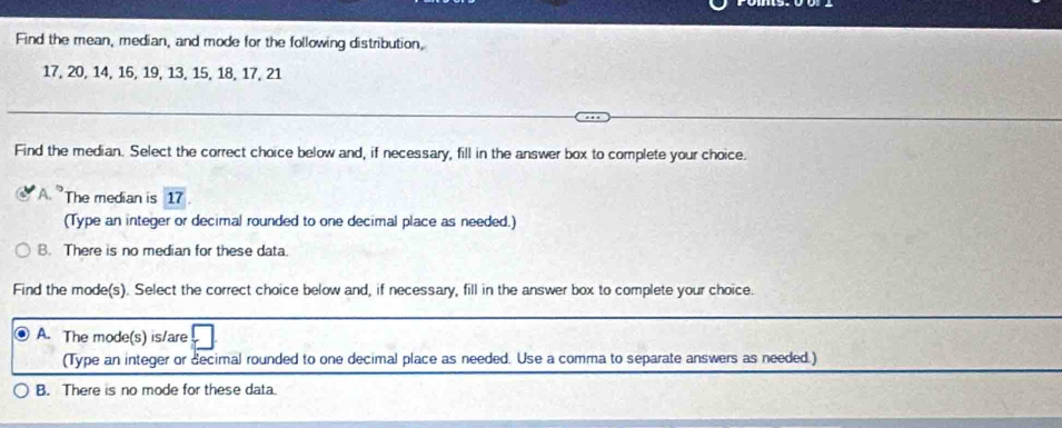 Find the mean, median, and mode for the following distribution,
17, 20, 14, 16, 19, 13, 15, 18, 17, 21
Find the median. Select the correct choice below and, if necessary, fill in the answer box to complete your choice.
The median is 17
(Type an integer or decimal rounded to one decimal place as needed.)
B. There is no median for these data.
Find the mode(s). Select the correct choice below and, if necessary, fill in the answer box to complete your choice.
A. The mode(s) is/are
(Type an integer or decimal rounded to one decimal place as needed. Use a comma to separate answers as needed.)
B. There is no mode for these data