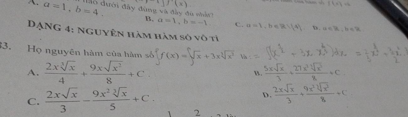 y(x)
f(x)vh
A. a=1, b=4. ào dưới đây đủng và đầy đủ nhất?
B. a=1, b=-1. C. a=1, b∈ R 4 D. alpha ∈ R, b∈ R
DẠNG 4: NGUyÊn hàm hàm só vô tỉ
33. Họ nguyên hàm của hàm số f(x)=sqrt[3](x)+3xsqrt[3](x^2)
A.  2xsqrt[3](x)/4 + 9xsqrt(x^2)/8 +C. B.  5xsqrt(x)/3 + 27x^2sqrt[3](x^2)/8 +C.
C.  2xsqrt(x)/3 - 9x^2sqrt[3](x)/5 +C.
D.  2xsqrt(x)/3 + 9x^2sqrt[3](x^2)/8 +C
1 2