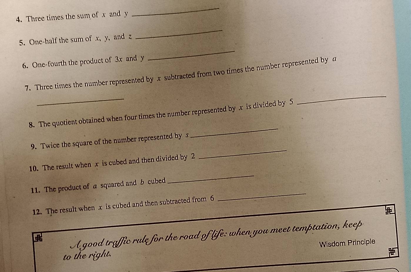 Three times the sum of x and y
_ 
5. One-half the sum of x, y, and z
_ 
6. One-fourth the product of 3x and y
_ 
7. Three times the number represented by x subtracted from two times the number represented by a
_ 
_ 
8. The quotient obtained when four times the number represented by x is divided by 5
_ 
_ 
9. Twice the square of the number represented by s
10. The result when x is cubed and then divided by 2
11. The product of a squared and b cubed 
_ 
12. The result when x is cubed and then subtracted from 6
_ 
A good traffic rule for the road of life: when you meet temptation, keep 

Wisdom Principle 
to the right.