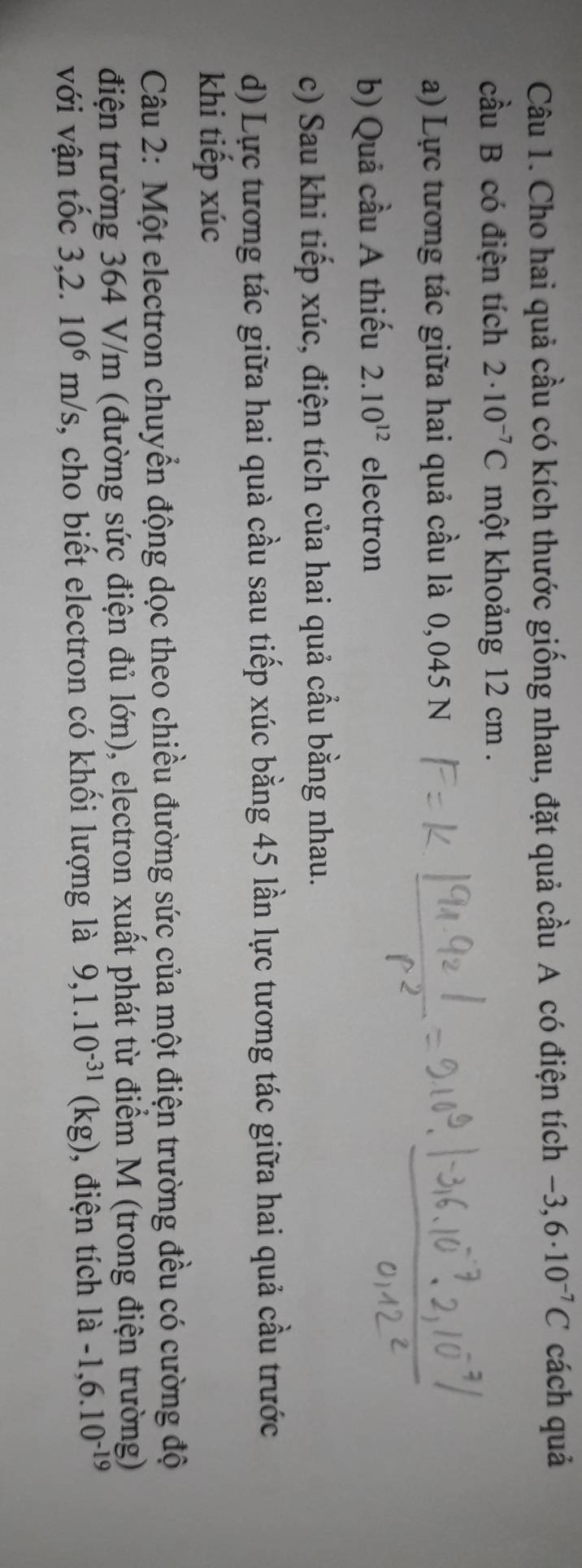 Cho hai quả cầu có kích thước giống nhau, đặt quả cầu A có điện tích -3,6· 10^(-7)C cách quả 
cầu B có điện tích 2· 10^(-7)C một khoảng 12 cm. 
a) Lực tương tác giữa hai quả cầu là 0,045 N
b) Quả cầu A thiếu 2.10^(12) electron 
c) Sau khi tiếp xúc, điện tích của hai quả cầu bằng nhau. 
d) Lực tương tác giữa hai quà cầu sau tiếp xúc bằng 45 lần lực tương tác giữa hai quả cầu trước 
khi tiếp xúc 
Câu 2: Một electron chuyển động dọc theo chiều đường sức của một điện trường đều có cường độ 
điện trường 364 V/m (đường sức điện đủ lớn), electron xuất phát từ điểm M (trong điện trường) 
với vận tốc 3,2. 10^6m/s , cho biết electron có khối lượng là 9,1.10^(-31)(kg) , điện tích 1a-1,6.10^(-19)