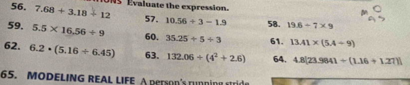 IONS Évaluate the expression. 
56. 7.68+3.18/ 12 57. 10.56/ 3-1.9 58. 19.6/ 7* 9
59. 5.5* 16.56/ 9 60. 35.25/ 5/ 3 61. 13.41* (5.4/ 9)
62. 6.2· (5.16/ 6.45) 63. 132.06/ (4^2+2.6) 64. 4.8[23.9841/ (1.16+1.27)]
65. MODELING REAL LIFE A Person's running stride