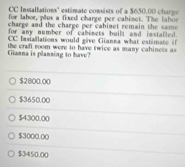 CC Installations' estimate consists of a $650.00 charge
for labor, plus a fixed charge per cabinet. The labor
charge and the charge per cabinet remain the same
for any number of cabinets built and installed.
CC Installations would give Gianna what estimate if
the craft room were to have twice as many cabinets as 
Gianna is planning to have?
$2800.00
$3650.00
$4300.00
$3000.00
$3450.00