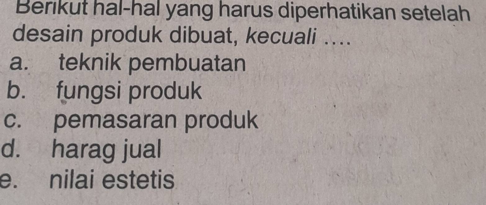 Berikut hal-hal yang harus diperhatikan setelah
desain produk dibuat, kecuali ....
a. teknik pembuatan
b. fungsi produk
c. pemasaran produk
d. harag jual
e. nilai estetis