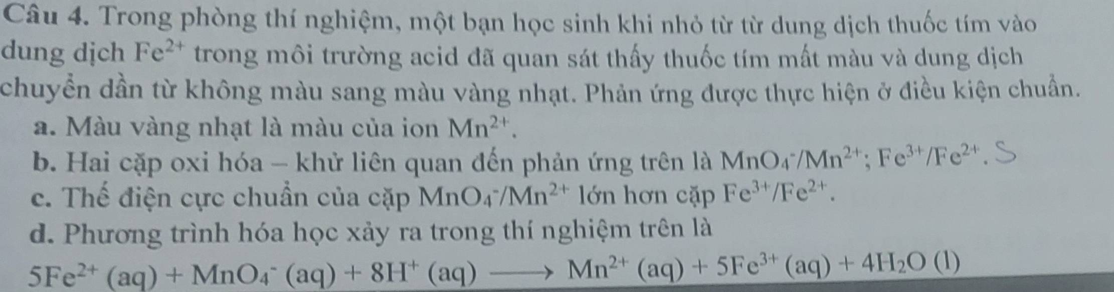 Trong phòng thí nghiệm, một bạn học sinh khi nhỏ từ từ dung dịch thuốc tím vào 
dung dịch Fe^(2+) trong môi trường acid đã quan sát thấy thuốc tím mất màu và dung dịch 
chuyển dần từ không màu sang màu vàng nhạt. Phản ứng được thực hiện ở điều kiện chuẩn. 
a. Màu vàng nhạt là màu của ion Mn^(2+). 
b. Hai cặp oxi hóa - khử liên quan đến phản ứng trên là MnO_4^(-/Mn^2+); Fe^(3+)/Fe^(2+)
c. Thế điện cực chuẩn của cặp MnO_4^(-/Mn^2+) lớn hơn cặp Fe^(3+)/Fe^(2+). 
d. Phương trình hóa học xảy ra trong thí nghiệm trên là
5Fe^(2+)(aq)+MnO_4^(-(aq)+8H^+)(aq)to Mn^(2+)(aq)+5Fe^(3+)(aq)+4H_2O(l)