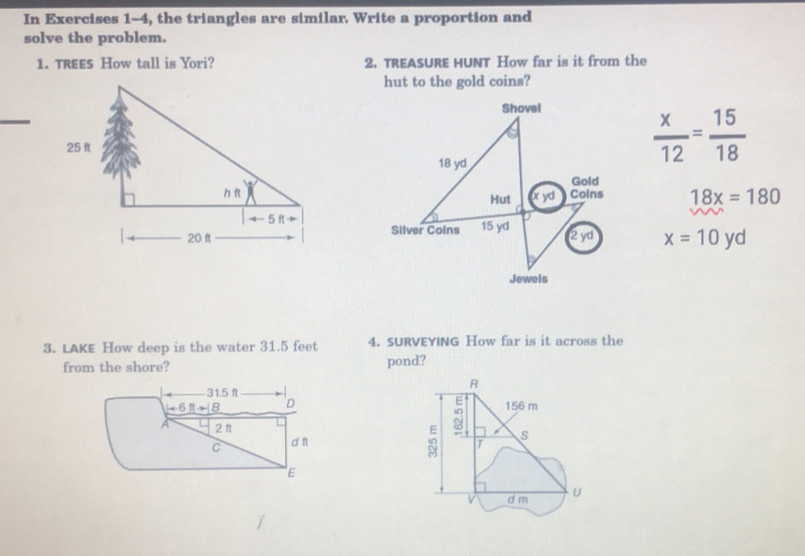 In Exercises 1-4, the triangles are similar. Write a proportion and 
solve the problem. 
1. TREES How tall is Yori? 2. TREASURE HUNT How far is it from the 
hut to the gold coins? 
Shovel
18 yd
 x/12 = 15/18 
Gold 
Hut x yd Coins 18x=180
Silver Colns 15 yd
2yd x=10yd
Jewels 
3. LAKE How deep is the water 31.5 feet 4. SURVEYING How far is it across the 
from the shore? pond? 
R
31.5 ft
1=6ft B D 156 m
A 2 ft
: 
10 
C d ft T s 
E 
v d m U