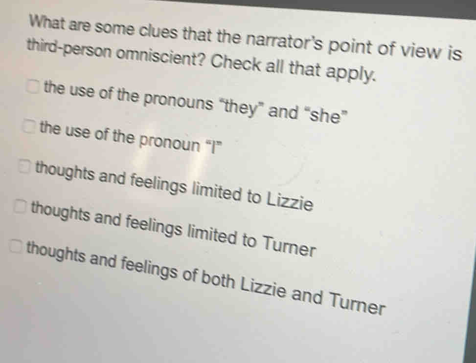 What are some clues that the narrator's point of view is
third-person omniscient? Check all that apply.
the use of the pronouns “they” and “she”
the use of the pronoun “I”
thoughts and feelings limited to Lizzie
thoughts and feelings limited to Turner
thoughts and feelings of both Lizzie and Turner