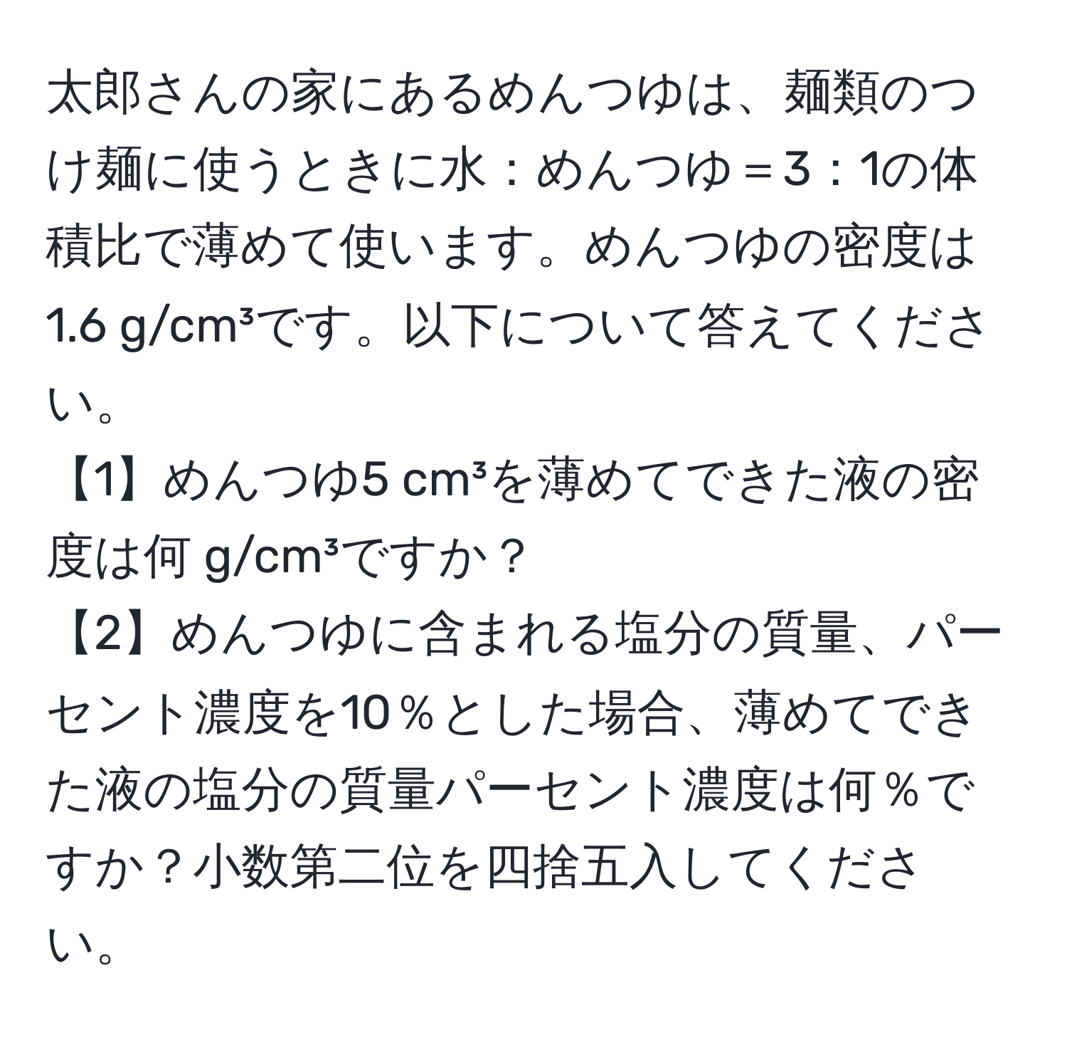 太郎さんの家にあるめんつゆは、麺類のつけ麺に使うときに水：めんつゆ＝3：1の体積比で薄めて使います。めんつゆの密度は1.6 g/cm³です。以下について答えてください。
【1】めんつゆ5 cm³を薄めてできた液の密度は何 g/cm³ですか？
【2】めんつゆに含まれる塩分の質量、パーセント濃度を10％とした場合、薄めてできた液の塩分の質量パーセント濃度は何％ですか？小数第二位を四捨五入してください。