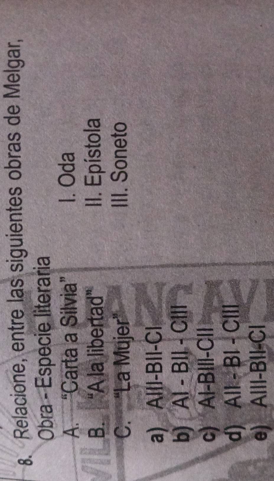 Relacione, entre las siguientes obras de Melgar,
Obra - Espécie literaria
A. “Carta a Silvia” 1. Oda
B. “A la libertad” II. Epístola
C. “La Mujer” III. Soneto
a) Abeginvmatrix endvmatrix -Bbeginvmatrix endvmatrix -Cendvmatrix
b) A AT-BII-CIII
c) AI-BIII-CII
d) A||-B|-C|||
e) A|||-B||-C|