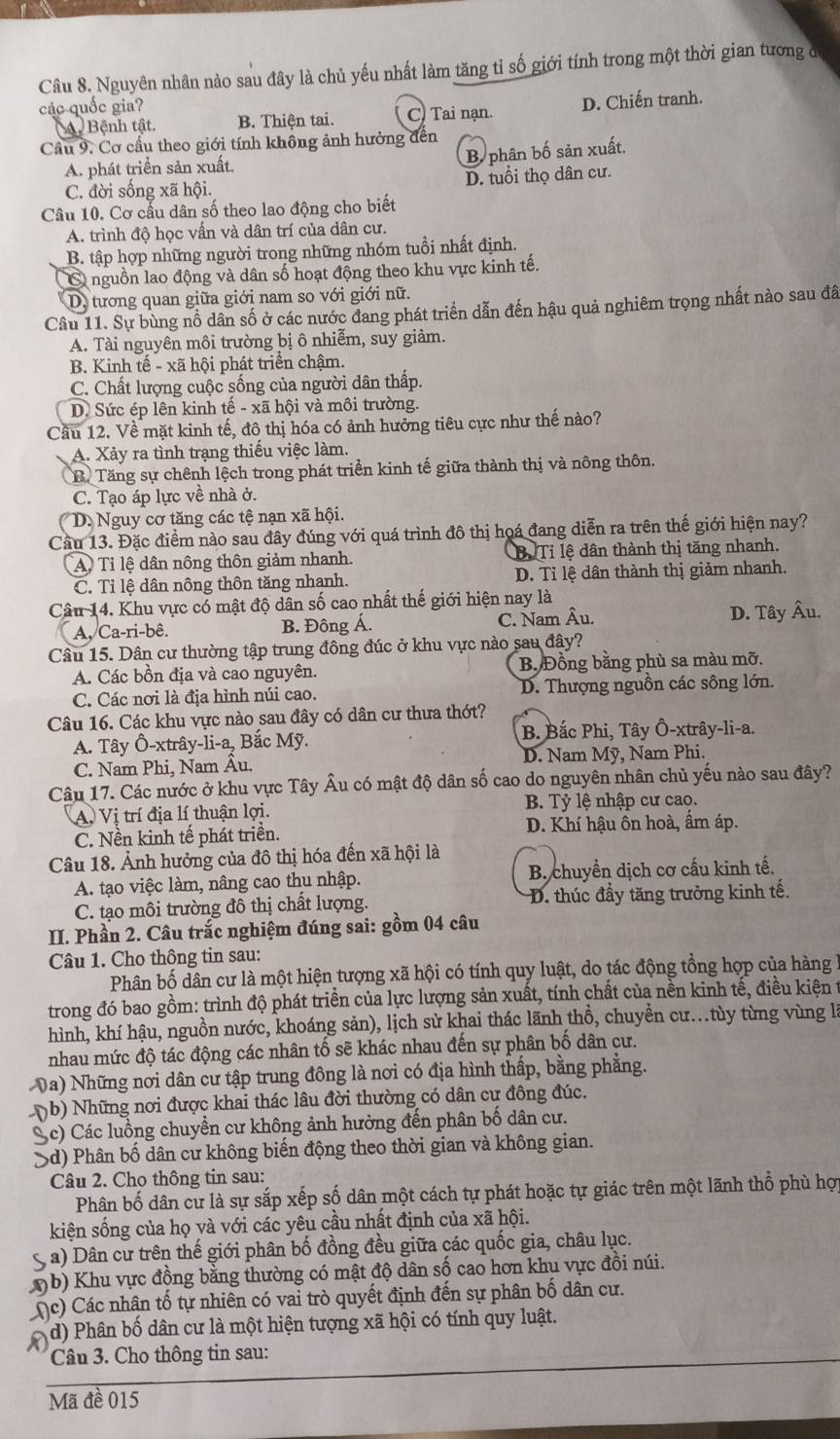 Nguyên nhân nào sau đây là chủ yếu nhất làm tăng tỉ số giới tính trong một thời gian tương đ
các quốc gia?
Bệnh tật. B. Thiện tai. C) Tai nạn. D. Chiến tranh.
Cầu 9. Cơ cầu theo giới tính không ảnh hưởng đến
A. phát triển sản xuất.
B phân bố sản xuất.
D. tuổi thọ dân cư.
C. đời sống xã hội.
Câu 10. Cơ cấu dân số theo lao động cho biết
A. trình độ học vấn và dân trí của dân cư.
B. tập hợp những người trong những nhóm tuổi nhất định.
Ở nguồn lao động và dân số hoạt động theo khu vực kinh tế.
D. tương quan giữa giới nam so với giới nữ.
Câu 11. Sự bùng nổ dân số ở các nước đang phát triển dẫn đến hậu quả nghiêm trọng nhất nào sau đã
A. Tài nguyên môi trường bị ô nhiễm, suy giảm.
B. Kinh tế - xã hội phát triển chậm.
C. Chất lượng cuộc sống của người dân thấp.
D. Sức ép lên kinh tế - xã hội và môi trường.
Cầu 12. Về mặt kinh tế, đô thị hóa có ảnh hưởng tiêu cực như thế nào?
A. Xảy ra tình trạng thiếu việc làm.
B. Tăng sự chênh lệch trong phát triển kinh tế giữa thành thị và nông thôn.
C. Tạo áp lực về nhà ở.
D. Nguy cơ tăng các tệ nạn xã hội.
Cầu 13. Đặc điểm nào sau đây đúng với quá trình đô thị hoá đang diễn ra trên thế giới hiện nay?
A) Tỉ lệ dân nông thôn giảm nhanh. Bị Tỉ lệ dân thành thị tăng nhanh.
C. Tỉ lệ dân nông thôn tăng nhanh. D. Tỉ lệ dân thành thị giảm nhanh.
Câu 14. Khu vực cổ mật độ dân số cao nhất thế giới hiện nay là
A, Ca-ri-bê. B. Đông Á. C. Nam Âu. D. Tây Âu.
Câu 15. Dân cư thường tập trung đông đúc ở khu vực nào sau đây?
A. Các bồn địa và cao nguyên. B. Đồng bằng phù sa màu mỡ.
C. Các nơi là địa hình núi cao. D. Thượng nguồn các sông lớn.
Câu 16. Các khu vực nào sau đây có dân cư thưa thớt?
A. Tây Ô-xtrây-li-a, Bắc Mỹ. B. Bắc Phi, Tây Ô-xtrây-li-a.
C. Nam Phi, Nam Âu. D. Nam Mỹ, Nam Phi.
Câu 17. Các nước ở khu vực Tây Âu có mật độ dân số cao do nguyên nhân chủ yếu nào sau đây?
A. Vị trí địa lí thuận lợi. B. Tỷ lệ nhập cư cao.
C. Nền kinh tế phát triển. D. Khí hậu ôn hoà, ẩm áp.
Câu 18. Ảnh hưởng của đô thị hóa đến xã hội là
A. tạo việc làm, nâng cao thu nhập.  B. chuyền dịch cơ cấu kinh tế.
C. tạo môi trường đô thị chất lượng. D. thúc đầy tăng trưởng kinh tế.
II. Phần 2. Câu trắc nghiệm đúng sai: gồm 04 câu
Câu 1. Cho thông tin sau:
Phân bố dân cư là một hiện tượng xã hội có tính quy luật, do tác động tổng hợp của hàng
trong đó bao gồm: trình độ phát triển của lực lượng sản xuất, tính chất của nền kinh tế, điều kiện t
hình, khí hậu, nguồn nước, khoáng sản), lịch sử khai thác lãnh thổ, chuyền cư...tùy từng vùng là
nhau mức độ tác động các nhân tố sẽ khác nhau đến sự phân bố dân cư.
Va) Những nơi dân cư tập trung đông là nơi có địa hình thấp, bằng phẳng.
( b) Những nơi được khai thác lâu đời thường có dân cư đông đúc.
Sc) Các luồng chuyển cư không ảnh hưởng đến phân bố dân cư.
Sd) Phân bố dân cư không biến động theo thời gian và không gian.
Câu 2. Cho thông tin sau:
Phân bố dân cư là sự sắp xếp số dân một cách tự phát hoặc tự giác trên một lãnh thổ phù hợp
kiện sống của họ và với các yêu cầu nhất định của xã hội.
S a) Dân cư trên thế giới phân bố đồng đều giữa các quốc gia, châu lục.
b) Khu vực đồng bằng thường có mật độ dân số cao hơn khu vực đồi núi.
(c) Các nhận tố tự nhiên có vai trò quyết định đến sự phân bố dân cư.
d) Phân bố dân cư là một hiện tượng xã hội có tính quy luật.
Câu 3. Cho thông tin sau:
Mã đề 015
