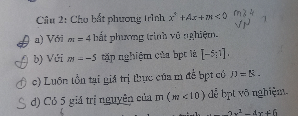 Cho bất phương trình x^2+4x+m<0</tex> 
a) Với m=4 bất phương trình vô nghiệm. 
b) Với m=-5 tặp nghiệm của bpt là [-5;1]. 
c) Luôn tồn tại giá trị thực của m để bpt có D=R. 
d) Có 5 giá trị nguyên của m(m<10) để bpt vô nghiệm.
_ 2x^2-4x+6