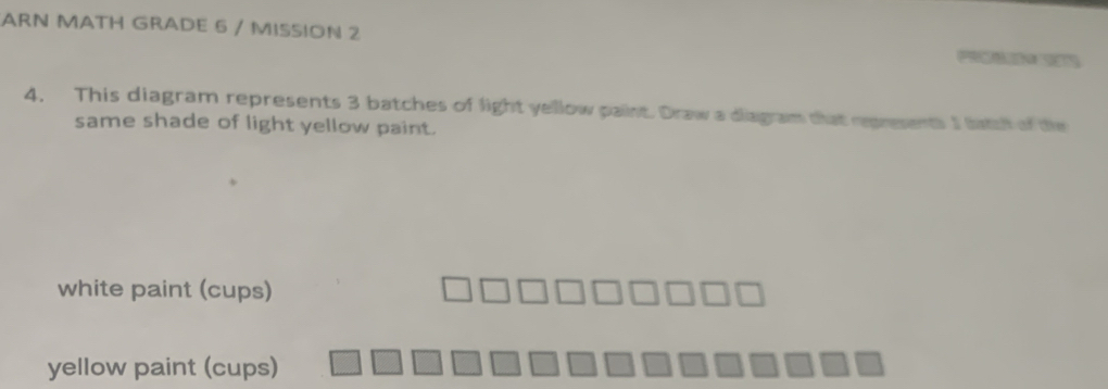 ARN MATH GRADE 6 / MISSION 2 P 
4. This diagram represents 3 batches of light yellow paint. Draw a diagram that represents I lata of the 
same shade of light yellow paint. 
white paint (cups) 
yellow paint (cups)